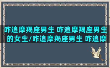 咋追摩羯座男生 咋追摩羯座男生的女生/咋追摩羯座男生 咋追摩羯座男生的女生-我的网站